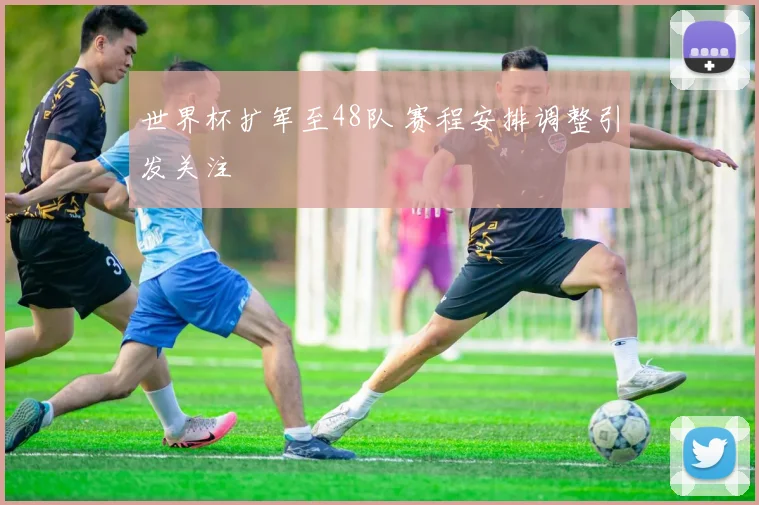 世界杯扩军至48队 赛程安排调整引发关注