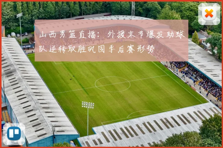 山西男篮直播：外援末节爆发助球队逆转取胜巩固季后赛形势