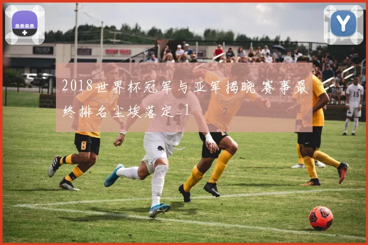 2018世界杯冠军与亚军揭晓 赛事最终排名尘埃落定_1