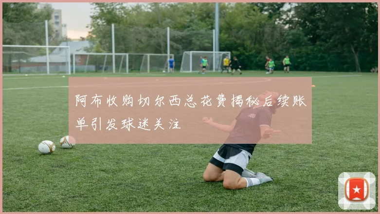 阿布收购切尔西总花费揭秘后续账单引发球迷关注