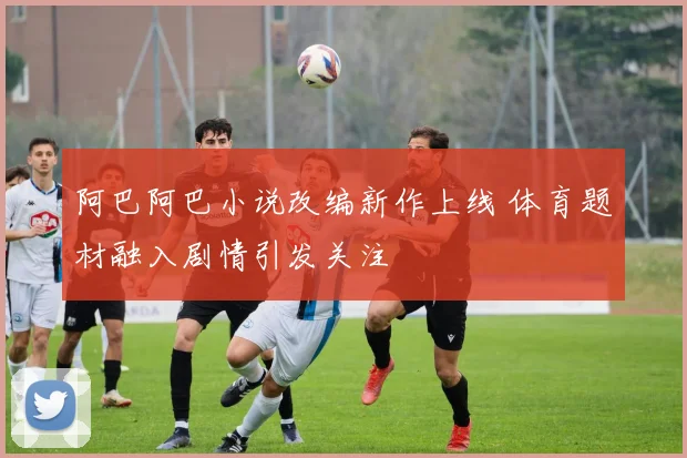 阿巴阿巴小说改编新作上线 体育题材融入剧情引发关注