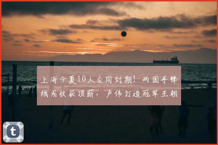 上海今夏10人合同到期！两国手锋线或收获顶薪，卢伟打造冠军王朝