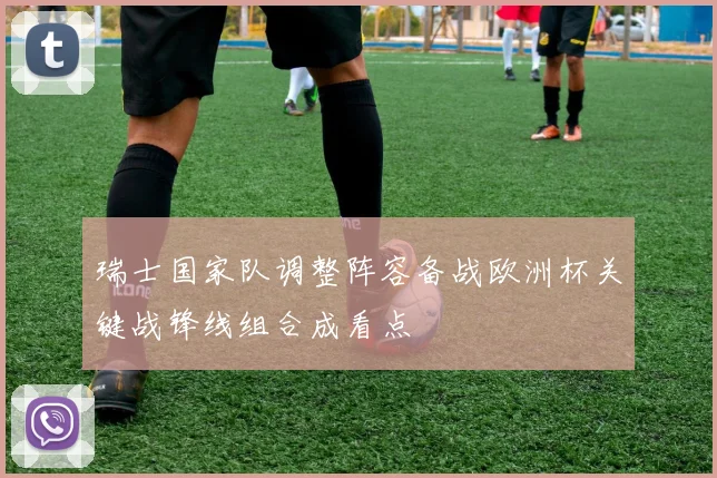 瑞士国家队调整阵容备战欧洲杯关键战锋线组合成看点