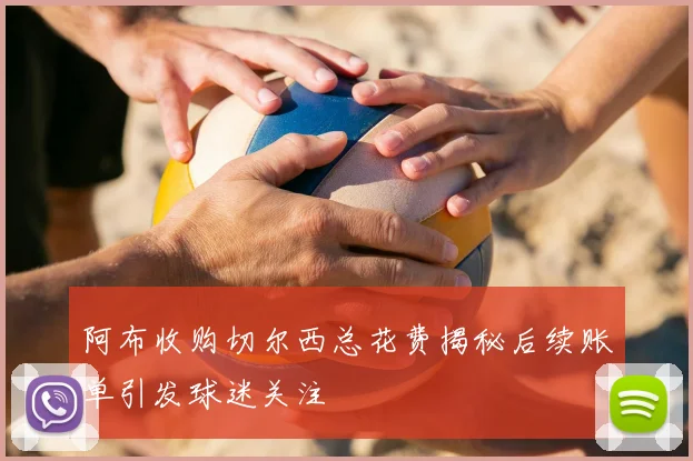 阿布收购切尔西总花费揭秘后续账单引发球迷关注