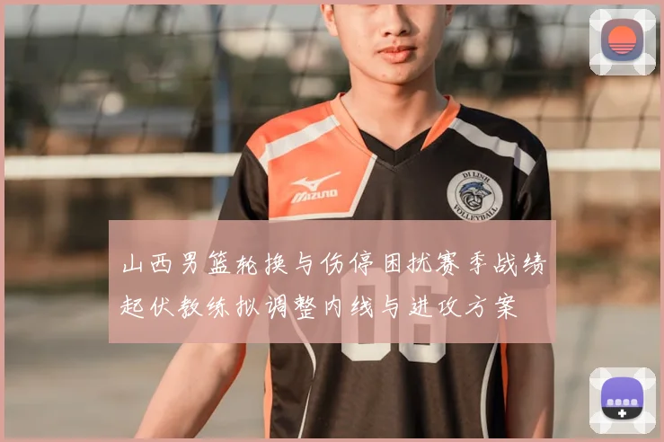 山西男篮轮换与伤停困扰赛季战绩起伏教练拟调整内线与进攻方案