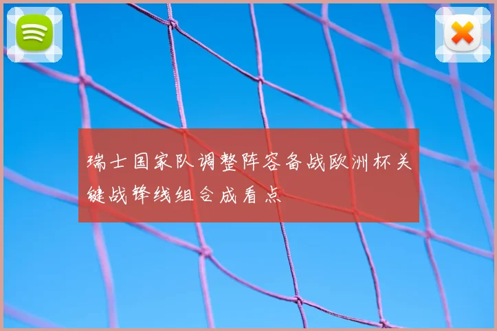 瑞士国家队调整阵容备战欧洲杯关键战锋线组合成看点