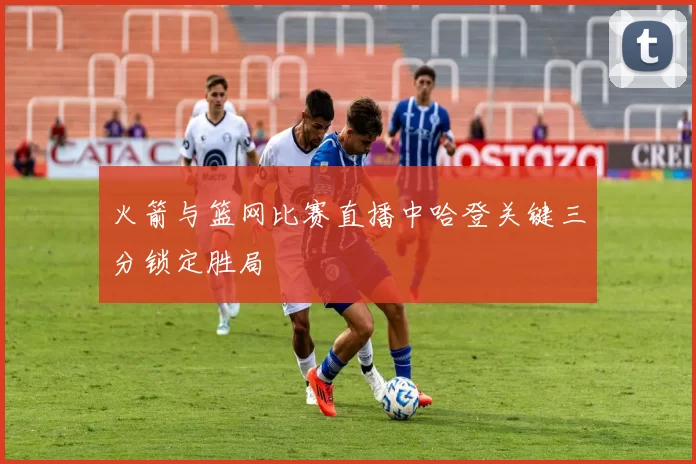 火箭与篮网比赛直播中哈登关键三分锁定胜局