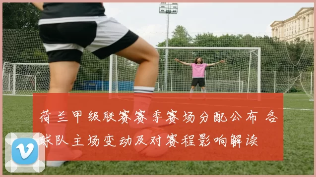 荷兰甲级联赛赛季赛场分配公布 各球队主场变动及对赛程影响解读