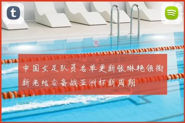 中国女足队员名单更新张琳艳领衔新老结合备战亚洲杯新周期