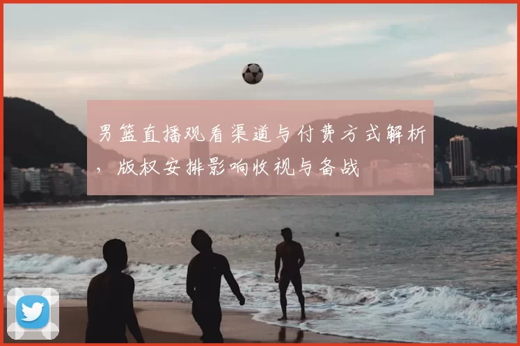 男篮直播观看渠道与付费方式解析，版权安排影响收视与备战