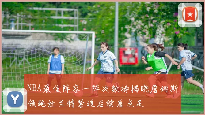 NBA最佳阵容一阵次数榜揭晓詹姆斯领跑杜兰特紧追后续看点足