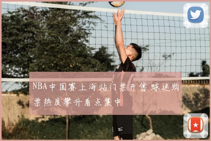 NBA中国赛上海站门票开售 球迷购票热度攀升看点集中