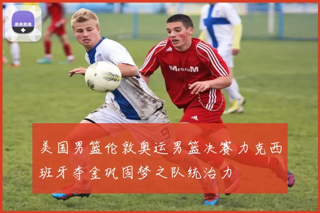 美国男篮伦敦奥运男篮决赛力克西班牙夺金巩固梦之队统治力