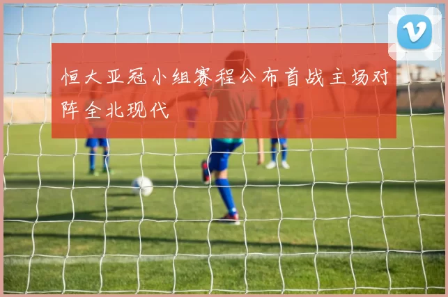 恒大亚冠小组赛程公布首战主场对阵全北现代