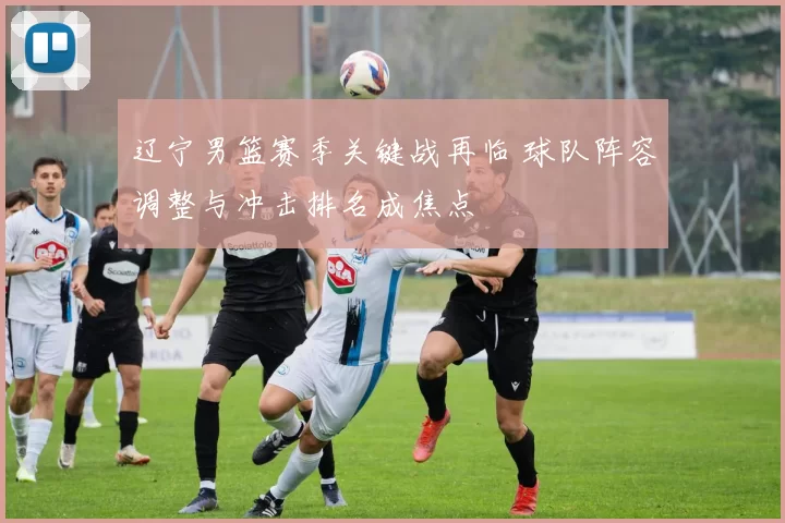 辽宁男篮赛季关键战再临 球队阵容调整与冲击排名成焦点