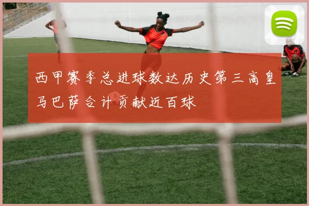 西甲赛季总进球数达历史第三高皇马巴萨合计贡献近百球
