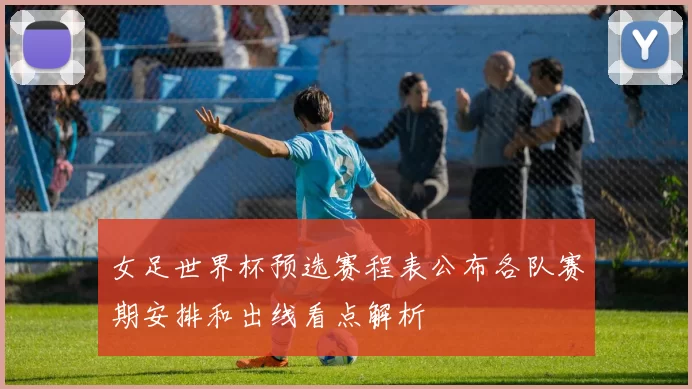 女足世界杯预选赛程表公布各队赛期安排和出线看点解析
