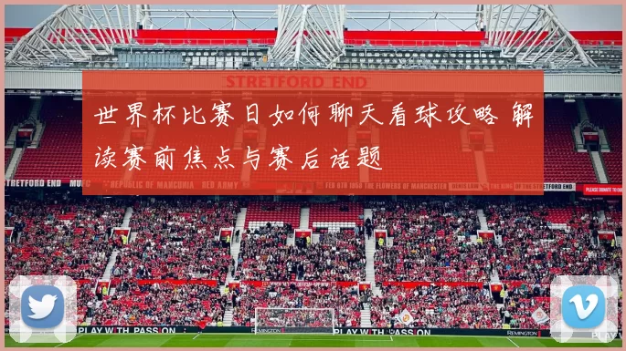 世界杯比赛日如何聊天看球攻略 解读赛前焦点与赛后话题