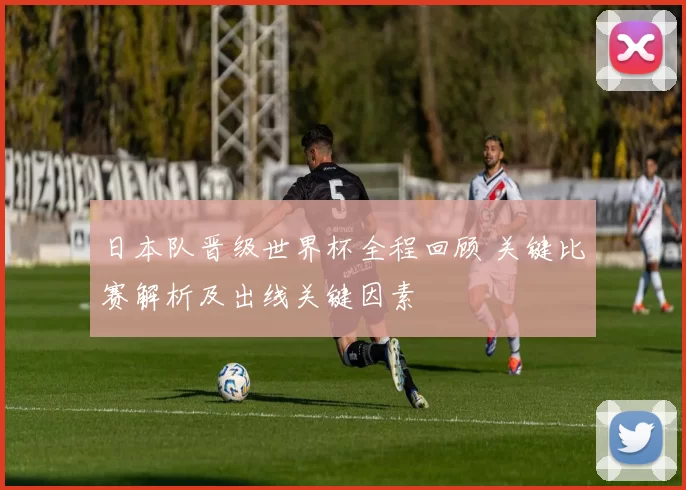 日本队晋级世界杯全程回顾 关键比赛解析及出线关键因素