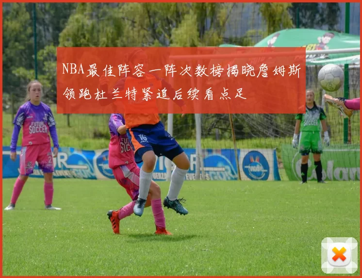 NBA最佳阵容一阵次数榜揭晓詹姆斯领跑杜兰特紧追后续看点足