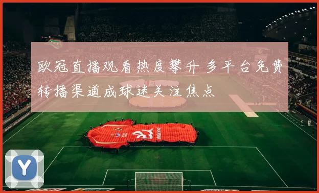 欧冠直播观看热度攀升 多平台免费转播渠道成球迷关注焦点