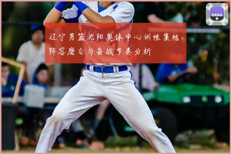 辽宁男篮沈阳奥体中心训练集结，阵容磨合与备战节奏分析