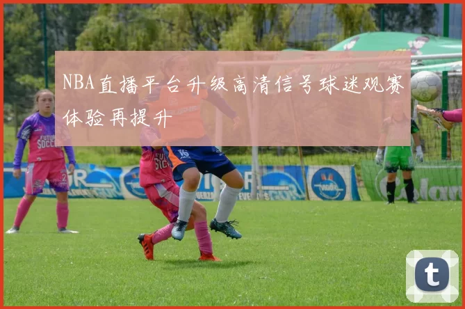 NBA直播平台升级高清信号球迷观赛体验再提升