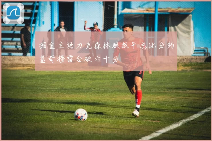 掘金主场力克森林狼扳平总比分约基奇穆雷合砍六十分