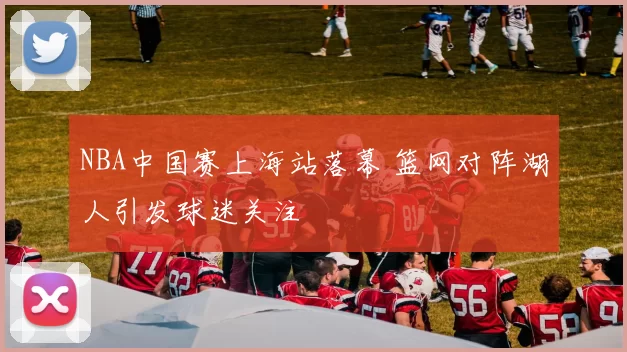 NBA中国赛上海站落幕 篮网对阵湖人引发球迷关注