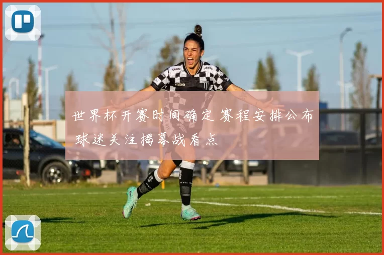世界杯开赛时间确定 赛程安排公布 球迷关注揭幕战看点