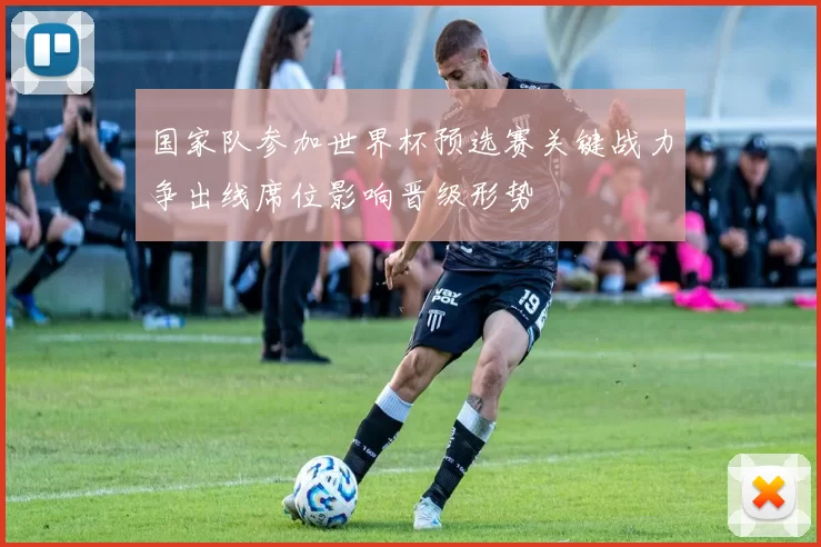 国家队参加世界杯预选赛关键战力争出线席位影响晋级形势