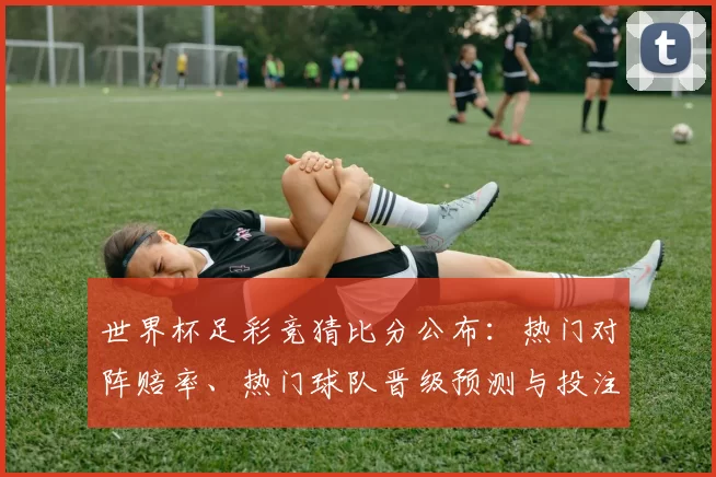 世界杯足彩竞猜比分公布：热门对阵赔率、热门球队晋级预测与投注建议
