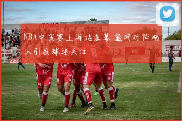 NBA中国赛上海站落幕 篮网对阵湖人引发球迷关注