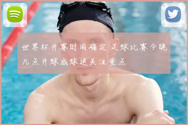 世界杯开赛时间确定 足球比赛今晚几点开球成球迷关注重点