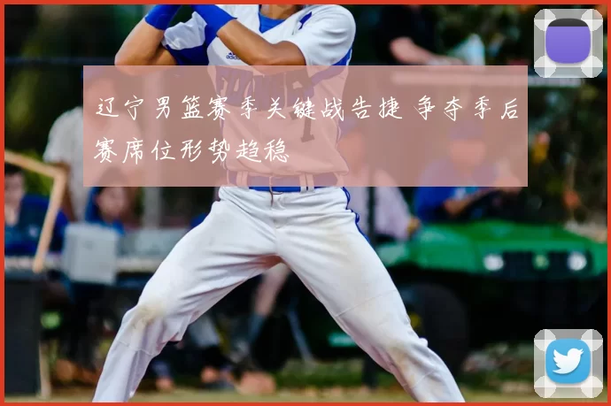 辽宁男篮赛季关键战告捷 争夺季后赛席位形势趋稳