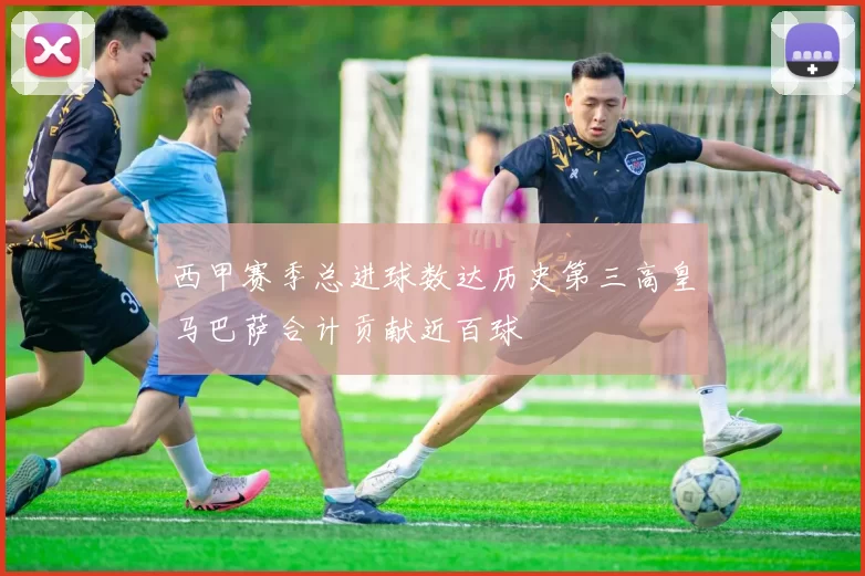 西甲赛季总进球数达历史第三高皇马巴萨合计贡献近百球